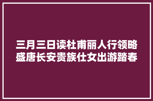 三月三日读杜甫丽人行领略盛唐长安贵族仕女出游踏春的盛况