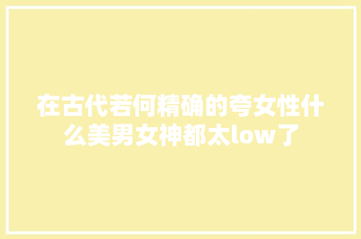 在古代若何精确的夸女性什么美男女神都太low了