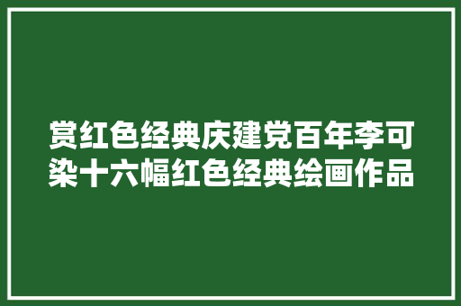 赏红色经典庆建党百年李可染十六幅红色经典绘画作品赏析