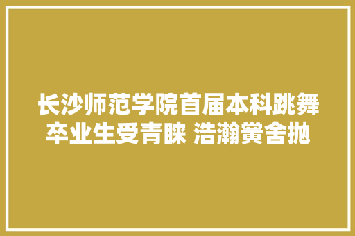 长沙师范学院首届本科跳舞卒业生受青睐 浩瀚黉舍抛橄榄枝