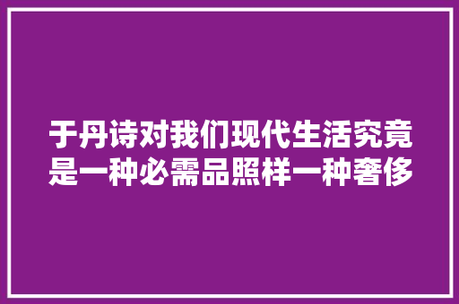 于丹诗对我们现代生活究竟是一种必需品照样一种奢侈品