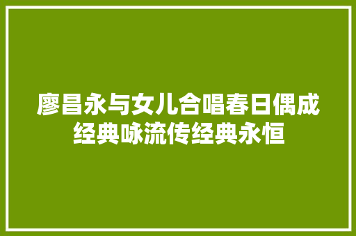 廖昌永与女儿合唱春日偶成经典咏流传经典永恒