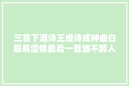 三首下酒诗王维诗成神曲白居易温情最后一首酒不醉人人自醉