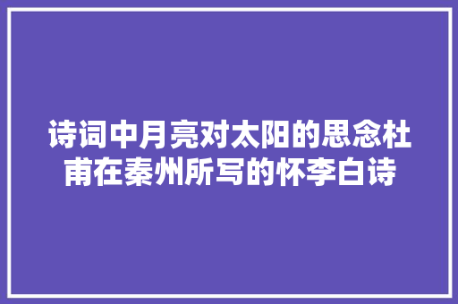 诗词中月亮对太阳的思念杜甫在秦州所写的怀李白诗 诗词中月亮对太阳的思念杜甫在秦州所写的怀李白诗