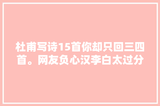 杜甫写诗15首你却只回三四首。网友负心汉李白太过分了