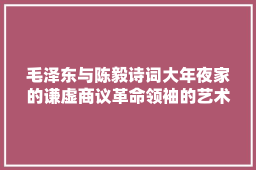 毛泽东与陈毅诗词大年夜家的谦虚商议革命领袖的艺术情怀