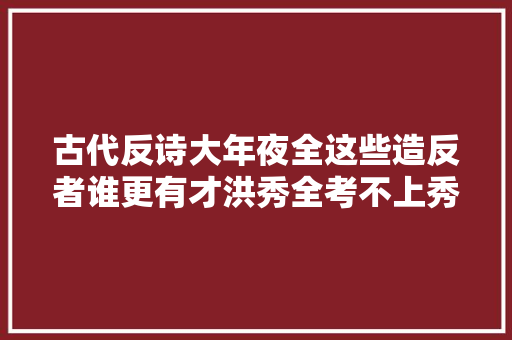 古代反诗大年夜全这些造反者谁更有才洪秀全考不上秀才真不冤枉