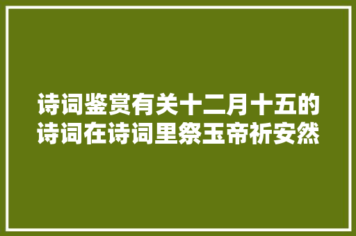 诗词鉴赏有关十二月十五的诗词在诗词里祭玉帝祈安然