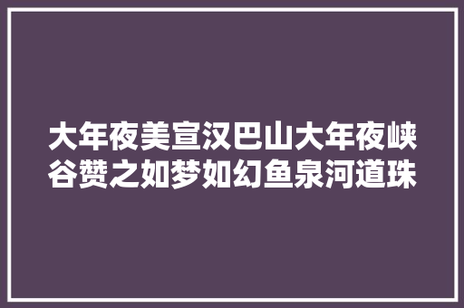 大年夜美宣汉巴山大年夜峡谷赞之如梦如幻鱼泉河道珠泻玉舞绫罗