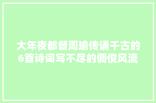 大年夜都督周瑜传诵千古的6首诗词写不尽的倜傥风流