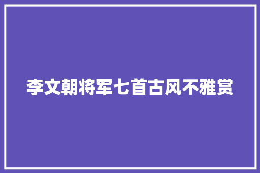 李文朝将军七首古风不雅赏