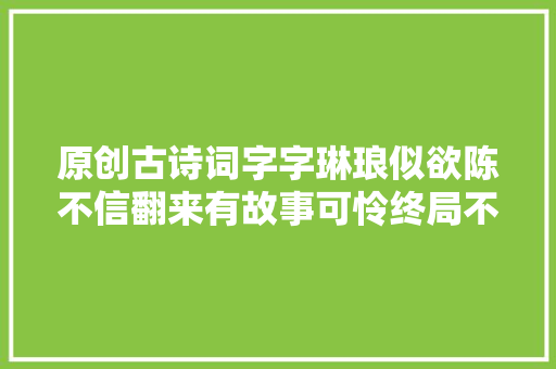 原创古诗词字字琳琅似欲陈不信翻来有故事可怜终局不怜人