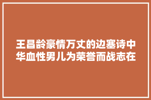 王昌龄豪情万丈的边塞诗中华血性男儿为荣誉而战志在四方