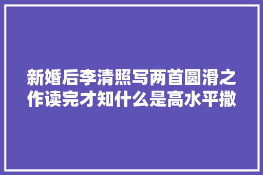 新婚后李清照写两首圆滑之作读完才知什么是高水平撒娇够可爱
