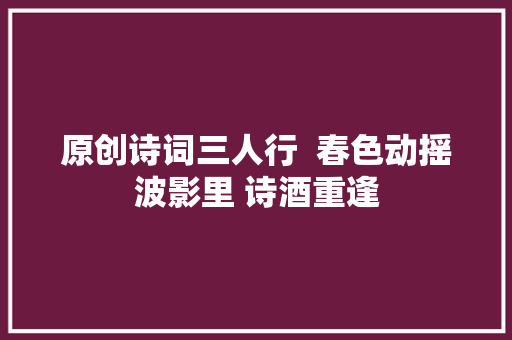 原创诗词三人行  春色动摇波影里 诗酒重逢