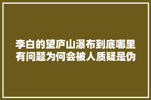 李白的望庐山瀑布到底哪里有问题为何会被人质疑是伪作