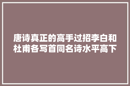 唐诗真正的高手过招李白和杜甫各写首同名诗水平高下立判