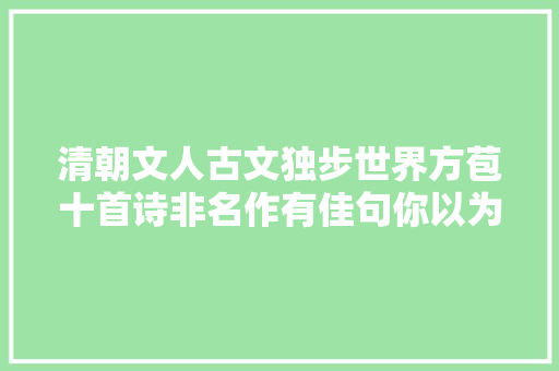 清朝文人古文独步世界方苞十首诗非名作有佳句你以为呢 清朝文人古文独步世界方苞十首诗非名作有佳句你以为呢