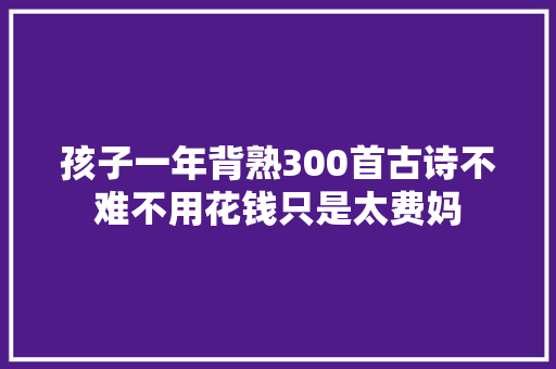 孩子一年背熟300首古诗不难不用花钱只是太费妈
