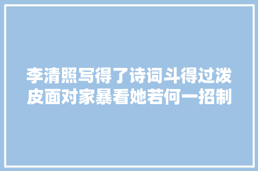 李清照写得了诗词斗得过泼皮面对家暴看她若何一招制敌