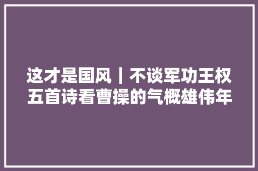 这才是国风｜不谈军功王权五首诗看曹操的气概雄伟年夜方悲凉