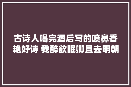 古诗人喝完酒后写的喷鼻香艳好诗 我醉欲眠卿且去明朝有意抱琴来