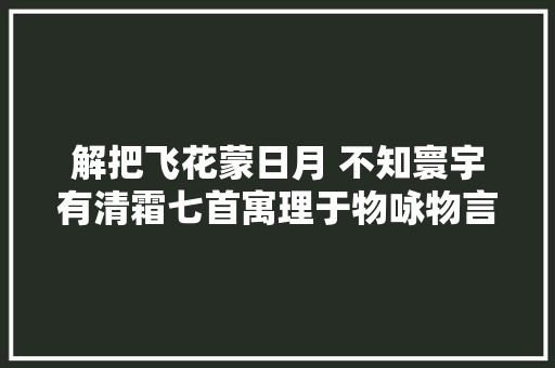 解把飞花蒙日月 不知寰宇有清霜七首寓理于物咏物言志诗作不雅赏