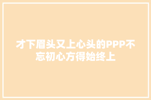 才下眉头又上心头的PPP不忘初心方得始终上
