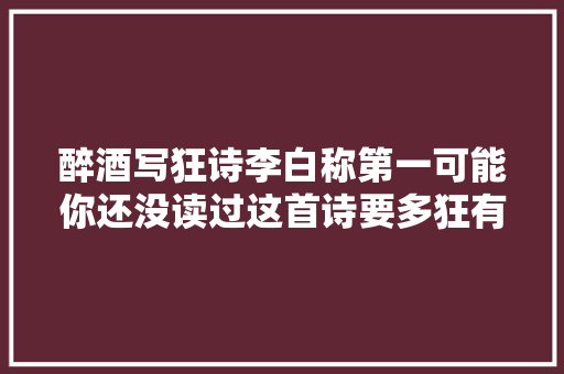 醉酒写狂诗李白称第一可能你还没读过这首诗要多狂有多狂