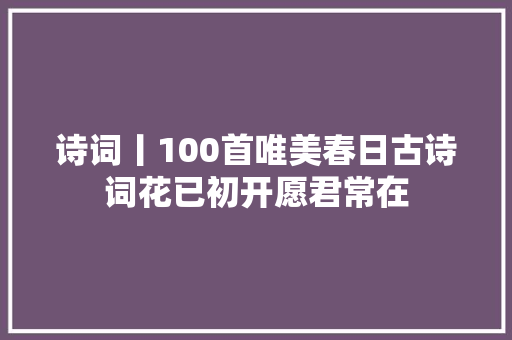 诗词丨100首唯美春日古诗词花已初开愿君常在