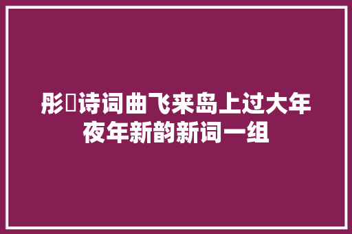 彤婳诗词曲飞来岛上过大年夜年新韵新词一组
