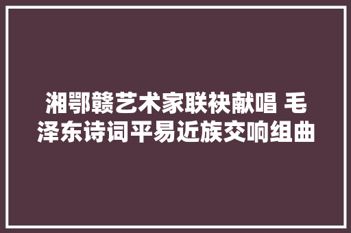 湘鄂赣艺术家联袂献唱 毛泽东诗词平易近族交响组曲音乐会上演