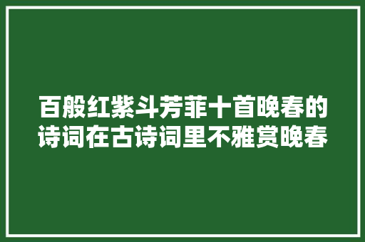 百般红紫斗芳菲十首晚春的诗词在古诗词里不雅赏晚春之美