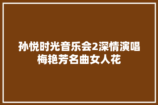 孙悦时光音乐会2深情演唱梅艳芳名曲女人花