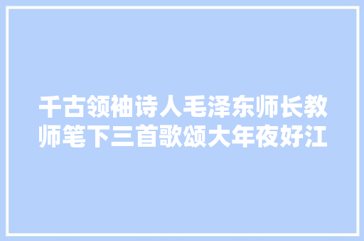 千古领袖诗人毛泽东师长教师笔下三首歌颂大年夜好江山诗文