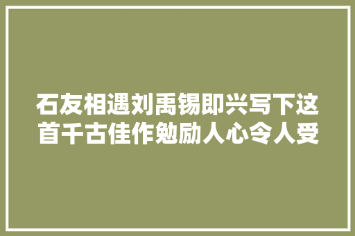 石友相遇刘禹锡即兴写下这首千古佳作勉励人心令人受益匪浅