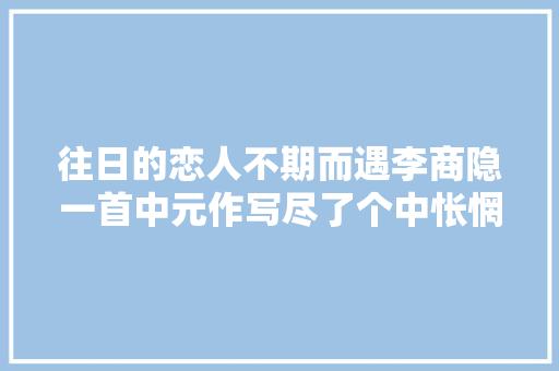 往日的恋人不期而遇李商隐一首中元作写尽了个中怅惘之情