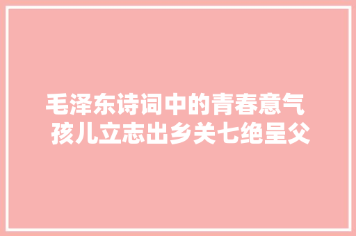 毛泽东诗词中的青春意气 孩儿立志出乡关七绝呈父亲解析 毛泽东诗词中的青春意气 孩儿立志出乡关七绝呈父亲解析