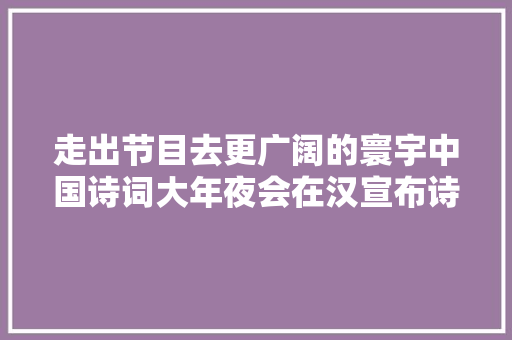 走出节目去更广阔的寰宇中国诗词大年夜会在汉宣布诗词IP开拓计划