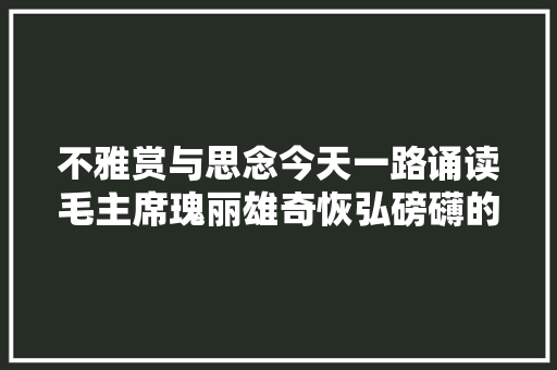 不雅赏与思念今天一路诵读毛主席瑰丽雄奇恢弘磅礴的宏伟诗篇