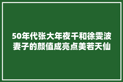 50年代张大年夜千和徐雯波妻子的颜值成亮点美若天仙让人倾慕