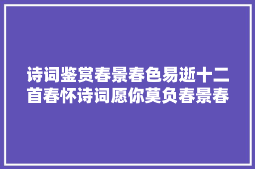 诗词鉴赏春景春色易逝十二首春怀诗词愿你莫负春景春色莫负自己